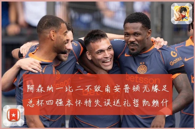 阿森纳一比二不敌南安普顿无缘足总杯四强本怀特失误送礼哲凯赖什战术观察-深度解析