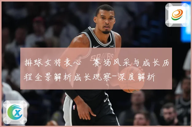 排球女将袁心玥赛场风采与成长历程全景解析成长观察-深度解析