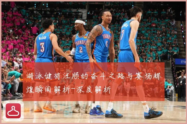 游泳健将汪顺的奋斗之路与赛场辉煌瞬间解析-深度解析