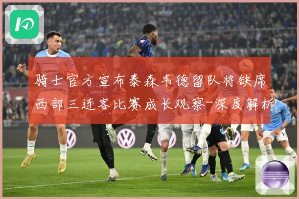 骑士官方宣布泰森韦德留队将缺席西部三连客比赛成长观察-深度解析